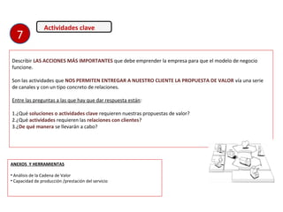 Actividades clave
Describir LAS ACCIONES MÁS IMPORTANTES que debe emprender la empresa para que el modelo de negocio
funcione.
Son las actividades que NOS PERMITEN ENTREGAR A NUESTRO CLIENTE LA PROPUESTA DE VALOR vía una serie
de canales y con un tipo concreto de relaciones.
Entre las preguntas a las que hay que dar respuesta están:
1.¿Qué soluciones o actividades clave requieren nuestras propuestas de valor?
2.¿Qué actividades requieren las relaciones con clientes?
3.¿De qué manera se llevarán a cabo?
ANEXOS Y HERRAMIENTAS
• Análisis de la Cadena de Valor
• Capacidad de producción /prestación del servicio
7
 