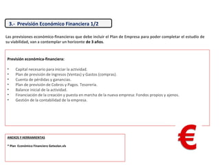 3.- Previsión Económico Financiera 1/2
Previsión económica-financiera:
• Capital necesario para iniciar la actividad.
• Plan de previsión de Ingresos (Ventas) y Gastos (compras).
• Cuenta de pérdidas y ganancias.
• Plan de previsión de Cobros y Pagos. Tesorería.
• Balance inicial de la actividad.
• Financiación de la creación y puesta en marcha de la nueva empresa: Fondos propios y ajenos.
• Gestión de la contabilidad de la empresa.
Las previsiones económico-financieras que debe incluir el Plan de Empresa para poder completar el estudio de
su viabilidad, van a contemplar un horizonte de 3 años.
ANEXOS Y HERRAMIENTAS
* Plan Económico Financiero Getxolan.xls
 