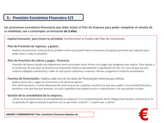 - Capital necesario para iniciar la actividad. Confeccionar el Cuadro del Plan de Inversiones.
- Plan de Previsión de ingresos y gastos.
Realizar una previsión mensual de las posibles ventas que puede hacer la empresa y los gastos que tiene que soportar para
poder llevar a cabo la actividad.
- Plan de Previsión de cobros y pagos. Tesorería.
Previsión del dinero líquido que deberemos tener para poder hacer frente a los pagos que tengamos que realizar. Para ayudar a
la confección de este plan de tesorería es importante elaborar previamente la liquidación de IVA ( En caso de que sea una
empresa obligada a declararlo) y saber en que plazos cobramos a nuestros clientes y pagamos a nuestros proveedores.
- Fuentes de financiación. Explica cada uno de los tipos de financiación externa que utilices.
Explica cómo vais a pagar las inversiones y los primeros gastos.
Plan de financiación a 3 años diferenciando entre lo que vais a aportar vosotros y lo que vais a pedir a una entidad financiera,
parientes a los que hay que devolver, un socio capitalista que puedas buscar o subvenciones a las que puedes acceder.
- Gestión de la contabilidad de la empresa.
¿Cómo se ha previsto llevar la contabilidad de la empresa? ¿Y la cumplimentación de las obligaciones fiscales y tributarias?¿ Se
ha pensado en alguna asesoría ó gestoría con la que tenéis relación? ¿ Cuánto van a cobrar?
Las previsiones económico-financieras que debe incluir el Plan de Empresa para poder completar el estudio de
su viabilidad, van a contemplar un horizonte de 3 años.
ANEXOS Y HERRAMIENTAS* Plan Económico Financiero Getxolan.xls
3.- Previsión Económico Financiera 2/2
 