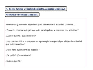 Normativa y Permisos Especiales.
Normativas y permisos especiales para desarrollar la actividad (Sanidad…)
¿Conocéis el proceso legal necesario para legalizar la empresa y su actividad?
¿Cuánto cuesta? ¿Cuánto dura?
¿Hay que inscribir a la empresa en algún registro especial por el tipo de actividad
que quieres realizar?
¿Hace falta algún permiso especial?
¿De quién? ¿Cuánto tarda?
¿Cuánto cuesta?
4.- Forma Jurídica y Fiscalidad aplicable. Aspectos Legales 2/5
 