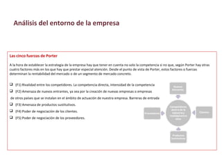 Las cinco fuerzas de Porter
A la hora de establecer la estrategia de la empresa hay que tener en cuenta no solo la competencia si no que, según Porter hay otras
cuatro factores más en los que hay que prestar especial atención. Desde el punto de vista de Porter, estos factores o fuerzas
determinan la rentabilidad del mercado o de un segmento de mercado concreto.
 (F1) Rivalidad entre los competidores. La competencia directa, intensidad de la competencia
 (F2) Amenaza de nuevos entrantes, ya sea por la creación de nuevas empresas o empresas
de otros países que se instalan en el ámbito de actuación de nuestra empresa. Barreras de entrada
 (F3) Amenaza de productos sustitutivos.
 (F4) Poder de negociación de los clientes.
 (F5) Poder de negociación de los proveedores.
Análisis del entorno de la empresa
 