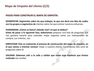 PASOS PARA CONSTRUIR EL MAPA DE EMPATÍA:
SEGMENTAR: Segmentos sobre los que trabajar, lo que nos dará una idea de cuáles
son los grupos o segmentos de clientes sobre los que centrar nuestros esfuerzos.
HUMANIZAR: ¿Cómo se llama? ¿Dónde vive? ¿A qué se dedica?
Antes de pasar a la siguiente fase, deberíamos preparar una lista de preguntas que
nos gustaría hacerle para entender mejor aspectos como sus motivaciones de
compra, sus criterios…etc.
EMPATIZAR: Éste es realmente el proceso de construcción del mapa de empatía, en
el que vamos a intentar conocer mejor a nuestro cliente, haciéndonos una serie de
preguntas sobre él.
VALIDAR: Debemos salir a la calle y validar que todas esas hipótesis que hemos
realizado son verdad.
Mapa de Empatía del cliente (2/2)
 