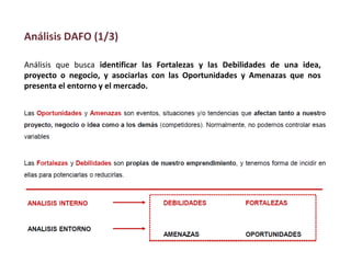 Análisis que busca identificar las Fortalezas y las Debilidades de una idea,
proyecto o negocio, y asociarlas con las Oportunidades y Amenazas que nos
presenta el entorno y el mercado.
Análisis DAFO (1/3)
 