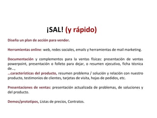 Diseña un plan de acción para vender.
Herramientas online: web, redes sociales, emails y herramientas de mail marketing.
Documentación y complementos para la ventas físicas: presentación de ventas
powerpoint, presentación o folleto para dejar, o resumen ejecutivo, ficha técnica
de…,
…características del producto, resumen problema / solución y relación con nuestro
producto, testimonios de clientes, tarjetas de visita, hojas de pedidos, etc.
Presentaciones de ventas: presentación actualizada de problemas, de soluciones y
del producto.
Demos/prototipos, Listas de precios, Contratos.
¡SAL! (y rápido)
 