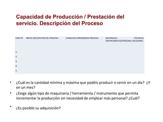 • ¿Cuál es la cantidad mínima y máxima que podéis producir o servir en un día? ¿Y
en un mes?
• ¿Exige algún tipo de maquinaria / herramienta / instrumento que permita
incrementar la producción sin necesidad de emplear más personal? ¿Cuál?
• ¿Es posible su adquisición?
Capacidad de Producción / Prestación del
servicio. Descripción del Proceso
FASE Nº BREVE DESCRIPCION DEL PROCESO DURACION APROXIMADA PROCESO MATERIALES /TECNICAS
/INSTRUMENTOS/PERSONAL NECESARIO.
1.
2.
3.
4.
5.
 