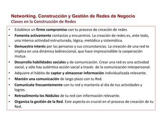 • Establece un firme compromiso con tu proceso de creación de redes
• Fomenta activamente contactos y encuentros. La creación de redes es, ante todo,
una intensa actividad estructurada, lógica, metódica y sistemática.
• Demuestra interés por las personas y sus circunstancias. La creación de una red te
implica en una dinámica bidireccional, que hace imprescindible la cooperación
mutua.
• Desarrolla habilidades sociales y de comunicación. Crear una red es una actividad
social, y sólo hay auténtica acción social a través de la comunicación interpersonal.
• Adquiere el hábito de captar y almacenar información individualizada relevante.
• Mantén una comunicación de largo plazo con tu Red.
• Comunícate frecuentemente con tu red y mantenla al día de tus actividades y
logros.
• Retroalimenta los Nódulos de tu red con información relevante.
• Organiza la gestión de la Red. Este aspecto es crucial en el proceso de creación de tu
Red.
Networking. Construcción y Gestión de Redes de Negocio
Claves en la Construcción de Redes
 