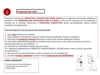 Propuesta de valor
Describir el conjunto de PRODUCTOS Y SERVICIOS QUE CREAN VALOR para un segmento de mercado específico; el
problema o los PROBLEMAS QUE SOLUCIONAS PARA EL CLIENTE y cómo le das respuesta con los productos o
servicios de tu empresa. Determinar la ESTRATEGIA COMPETITIVA: precio, personalización, ahorro, diseño,
novedad, marca/reputación,...
Entre las preguntas a las que hay que dar respuesta están:
1. ¿Qué valor le damos a los clientes?
2. ¿Qué problema o necesidad de nuestros clientes estamos ayudando a resolver o satisfacer?
3. ¿Qué tipos de productos o servicios ofrecemos a cada uno de nuestros segmentos clientes?:
3.1. Descripción detallada de las gamas de productos y/o servicios que se van a ofrecer (atributos, funciones,
características técnicas, de utilización, ...).
3.2. Describir las necesidades o deseos que van a cubrir.
3.3. Aspectos complementarios: PRODUCTO / SERVICIO BÁSICO + EXTRAS (envase, marca, servicios, garantías,
mantenimiento...).
4. ¿Por qué van a comprar/contratar a nuestra empresa y no a la competencia?
5. ¿Cuál es la ventaja competitiva? ¿Cuál es nuestra propuesta de valor DIFERENCIAL?
ANEXOS Y HERRAMIENTAS
• Factores Clave de la Idea de Negocio.
• Concepto de Propuesta de valor.
• Análisis DAFO
2
 