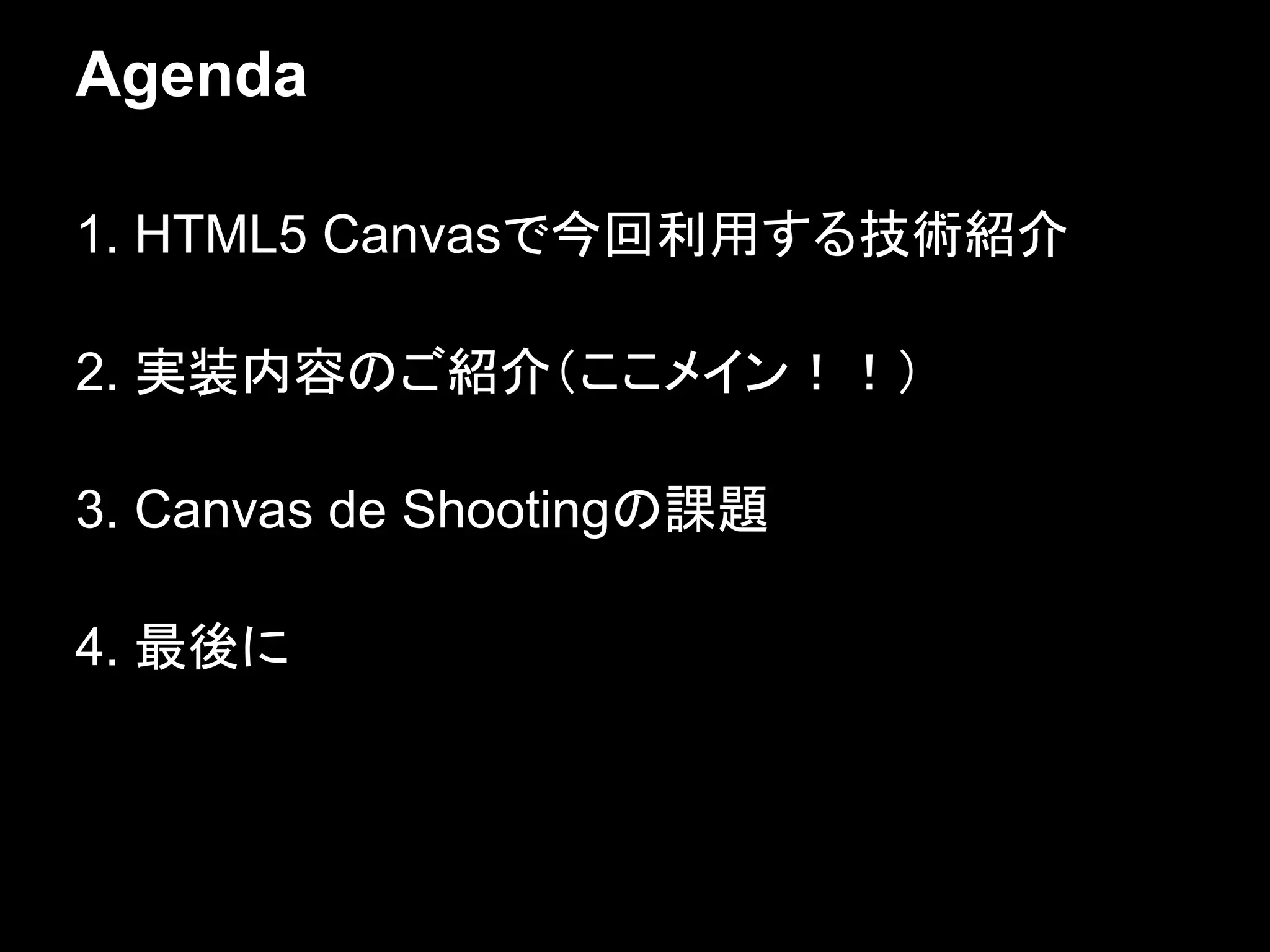 Agenda

1. HTML5 Canvasで今回利用する技術紹介

2. 実装内容のご紹介（ここメイン！！）

3. Canvas de Shootingの課題

4. 最後に
 
