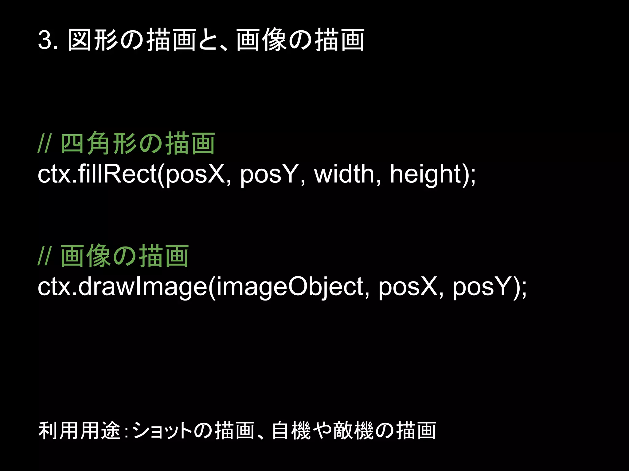 3. 図形の描画と、画像の描画


// 四角形の描画
ctx.fillRect(posX, posY, width, height);


// 画像の描画
ctx.drawImage(imageObject, posX, posY);




利用用途：ショットの描画、自機や敵機の描画
 