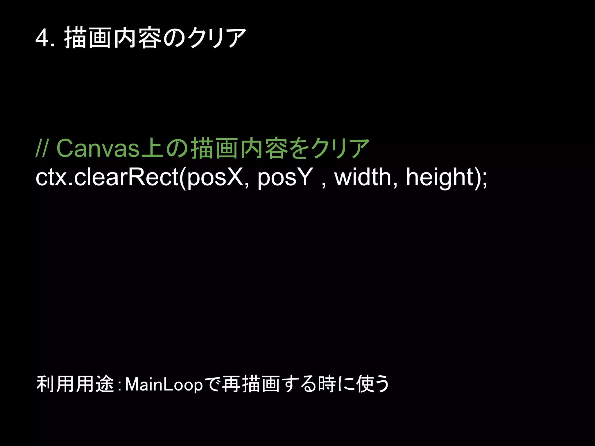 4. 描画内容のクリア



// Canvas上の描画内容をクリア
ctx.clearRect(posX, posY , width, height);




利用用途：MainLoopで再描画する時に使う
 
