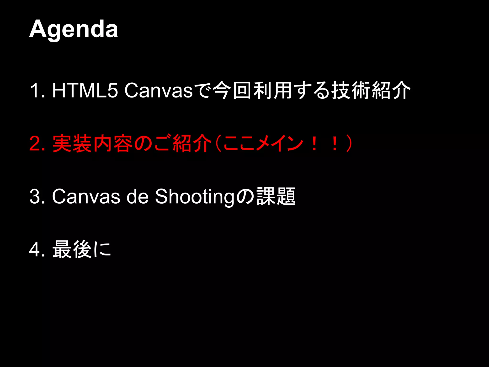 Agenda

1. HTML5 Canvasで今回利用する技術紹介

2. 実装内容のご紹介（ここメイン！！）

3. Canvas de Shootingの課題

4. 最後に
 