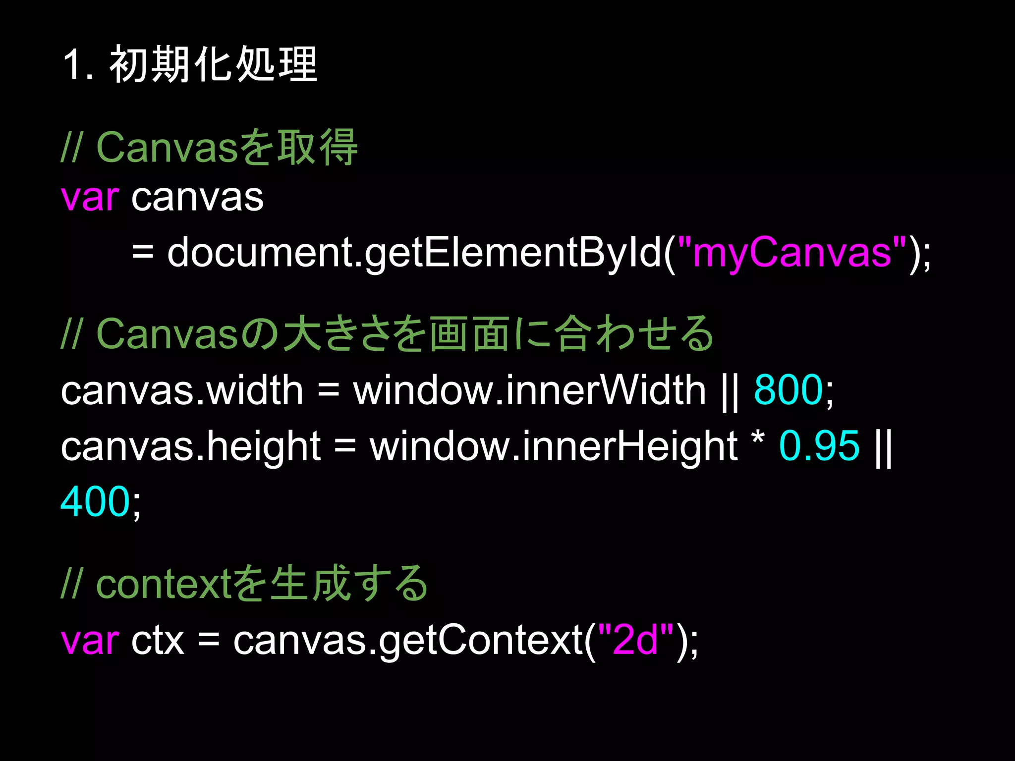1. 初期化処理
// Canvasを取得
var canvas
    = document.getElementById("myCanvas");
// Canvasの大きさを画面に合わせる
canvas.width = window.innerWidth || 800;
canvas.height = window.innerHeight * 0.95 ||
400;
// contextを生成する
var ctx = canvas.getContext("2d");
 