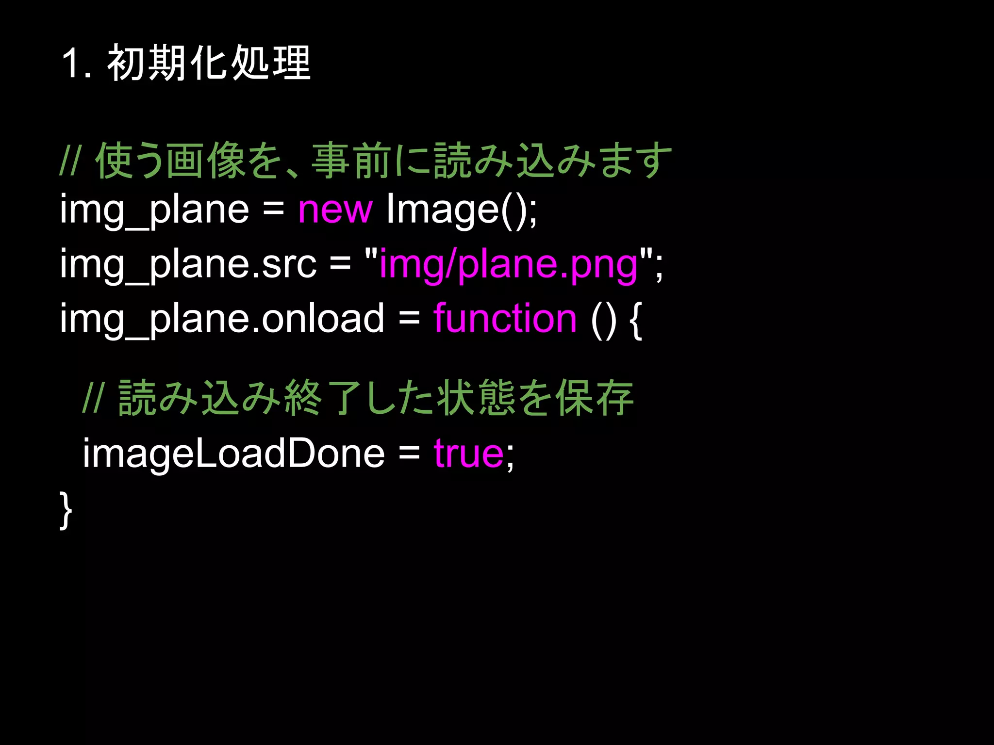 1. 初期化処理

// 使う画像を、事前に読み込みます
img_plane = new Image();
img_plane.src = "img/plane.png";
img_plane.onload = function () {
    // 読み込み終了した状態を保存
    imageLoadDone = true;
}
 