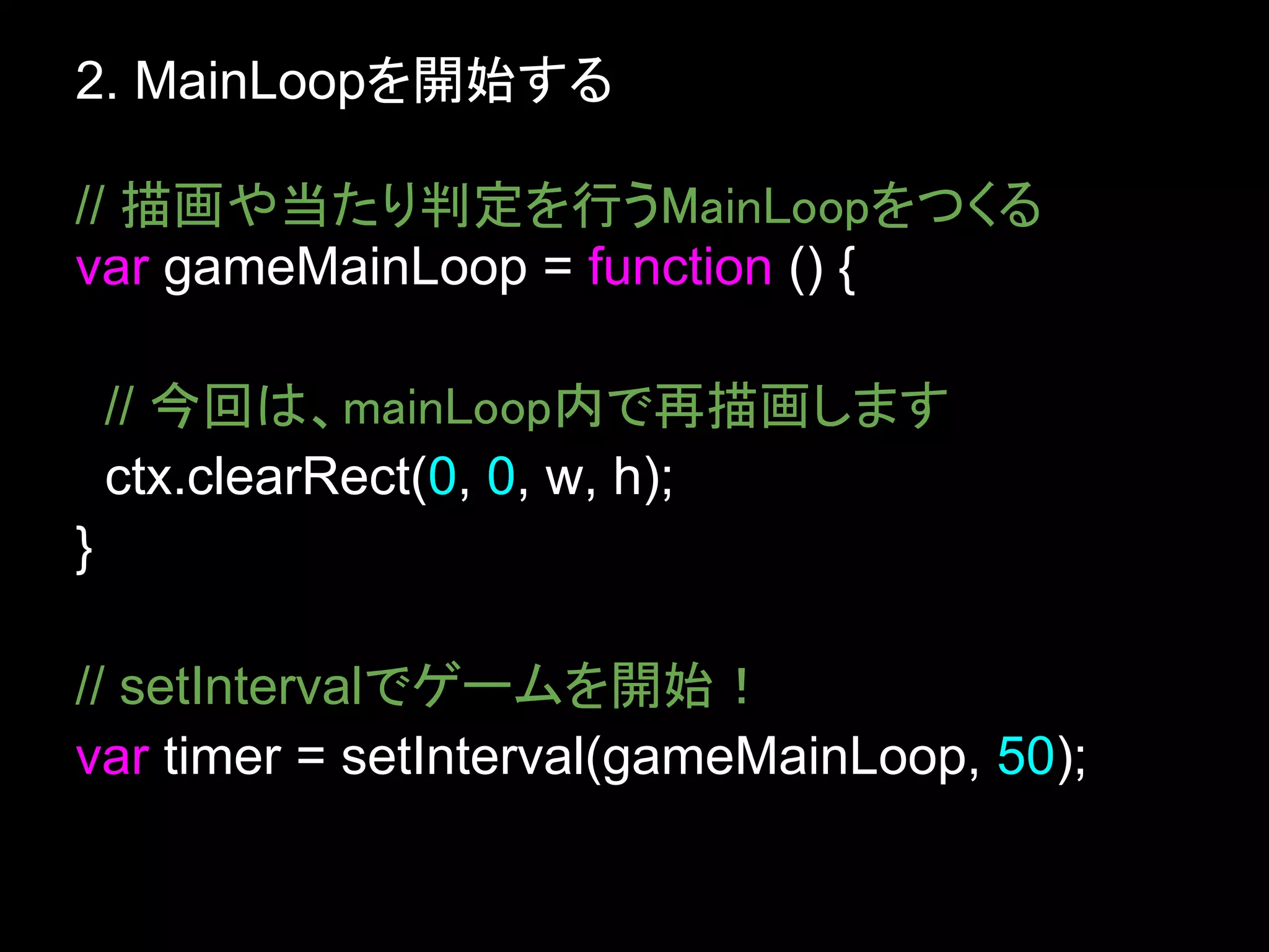 2. MainLoopを開始する

// 描画や当たり判定を行うMainLoopをつくる
var gameMainLoop = function () {

    // 今回は、mainLoop内で再描画します
    ctx.clearRect(0, 0, w, h);
}

// setIntervalでゲームを開始！
var timer = setInterval(gameMainLoop, 50);
 