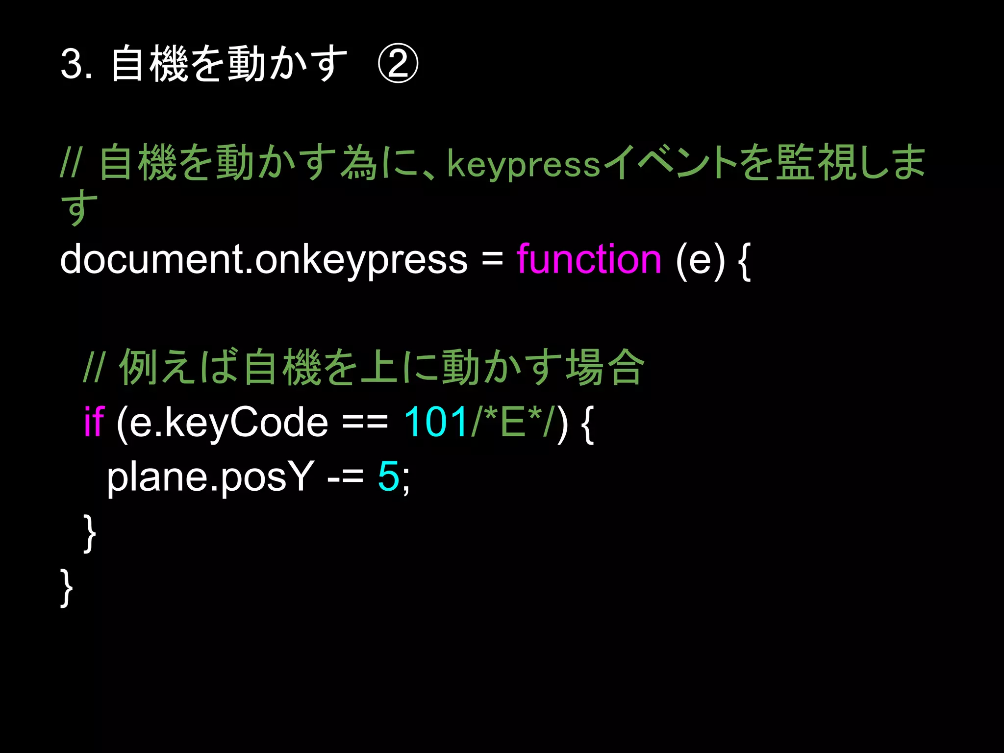 3. 自機を動かす　②

// 自機を動かす為に、keypressイベントを監視しま
す
document.onkeypress = function (e) {

    // 例えば自機を上に動かす場合
    if (e.keyCode == 101/*E*/) {
      plane.posY -= 5;
    }
}
 