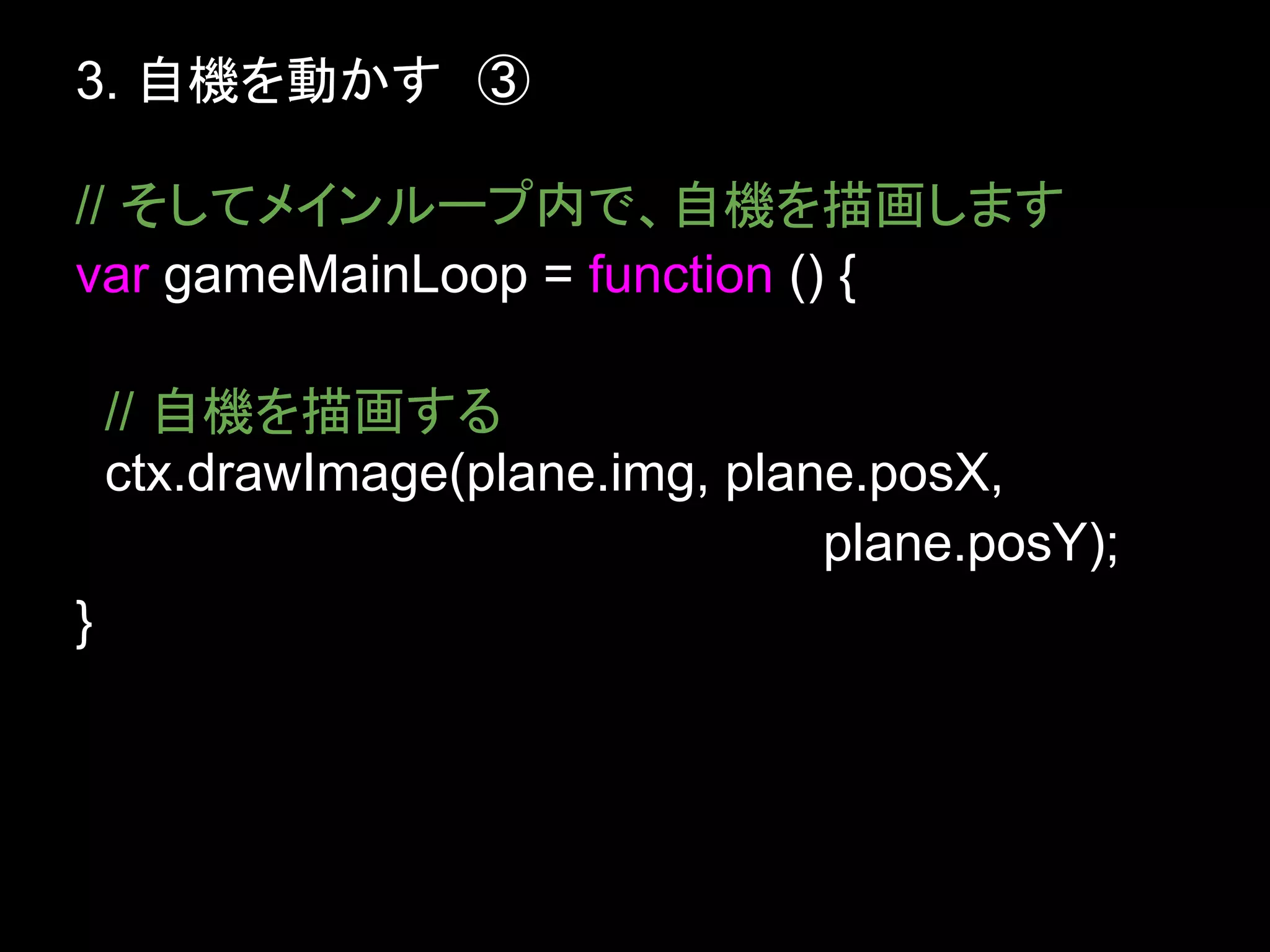 3. 自機を動かす　③

// そしてメインループ内で、自機を描画します
var gameMainLoop = function () {

    // 自機を描画する
    ctx.drawImage(plane.img, plane.posX,
                                 plane.posY);
}
 