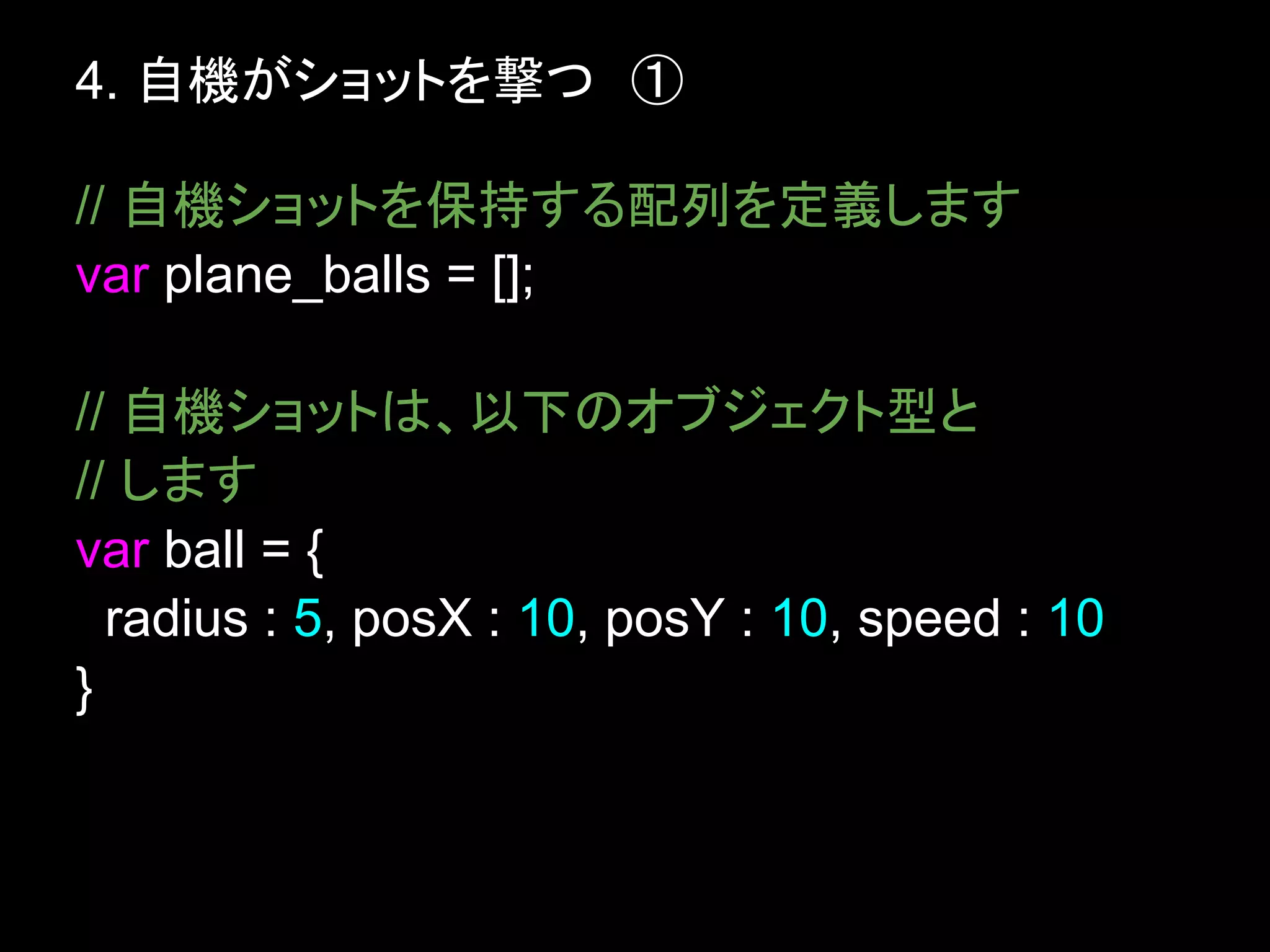 4. 自機がショットを撃つ　①

// 自機ショットを保持する配列を定義します
var plane_balls = [];

// 自機ショットは、以下のオブジェクト型と
// します
var ball = {
  radius : 5, posX : 10, posY : 10, speed : 10
}
 