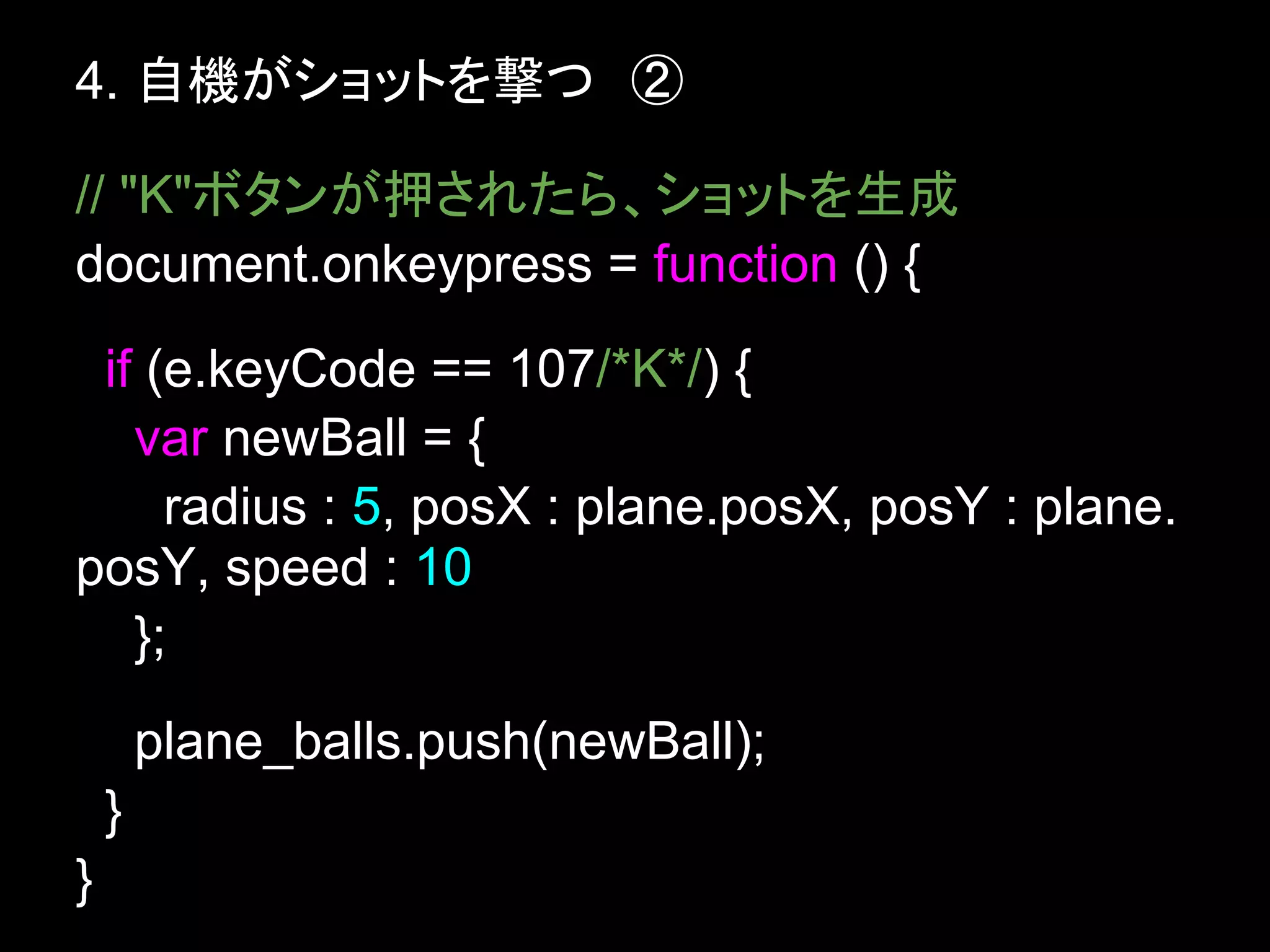 4. 自機がショットを撃つ　②

// "K"ボタンが押されたら、ショットを生成
document.onkeypress = function () {
 if (e.keyCode == 107/*K*/) {
   var newBall = {
     radius : 5, posX : plane.posX, posY : plane.
posY, speed : 10
   };
        plane_balls.push(newBall);
    }
}
 