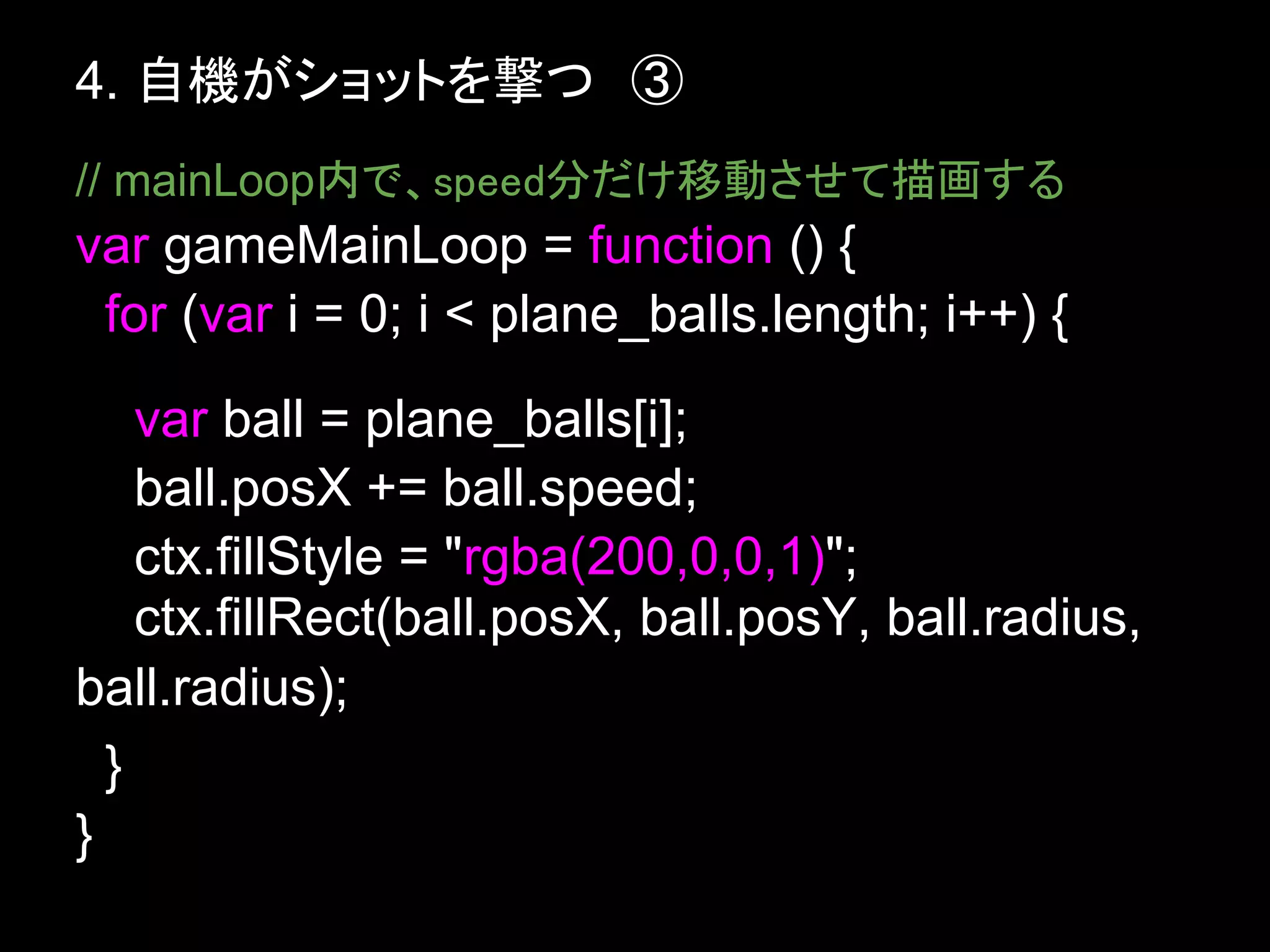 4. 自機がショットを撃つ　③
// mainLoop内で、speed分だけ移動させて描画する
var gameMainLoop = function () {
 for (var i = 0; i < plane_balls.length; i++) {
    var ball = plane_balls[i];
    ball.posX += ball.speed;
    ctx.fillStyle = "rgba(200,0,0,1)";
    ctx.fillRect(ball.posX, ball.posY, ball.radius,
ball.radius);
  }
}
 