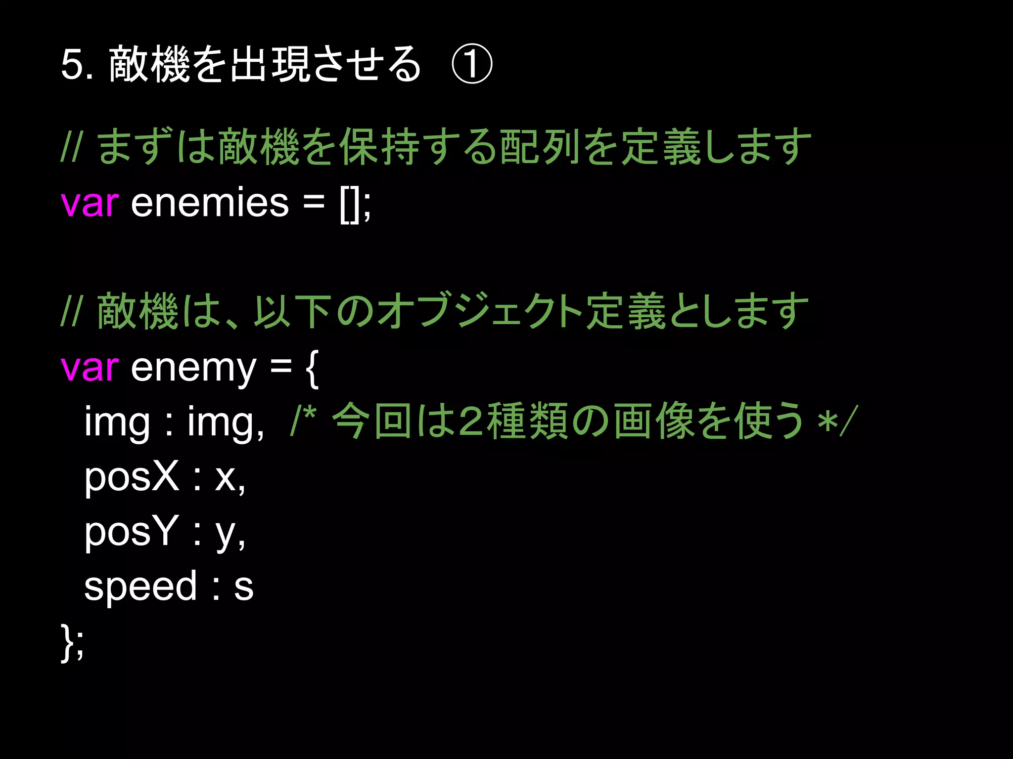 5. 敵機を出現させる　①
// まずは敵機を保持する配列を定義します
var enemies = [];

// 敵機は、以下のオブジェクト定義とします
var enemy = {
  img : img, /* 今回は２種類の画像を使う */
  posX : x,
  posY : y,
  speed : s
};
 