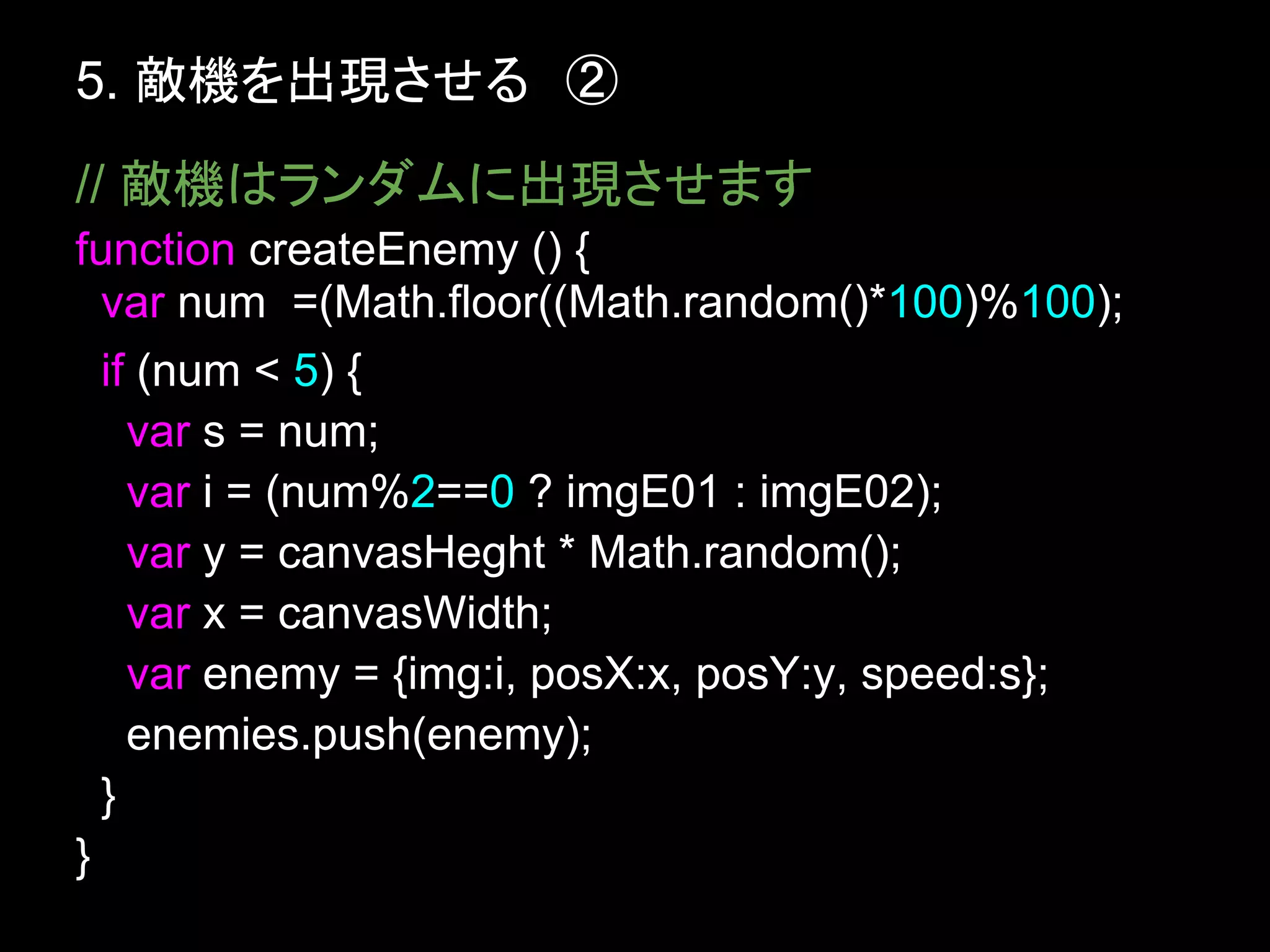 5. 敵機を出現させる　②
// 敵機はランダムに出現させます
function createEnemy () {
  var num =(Math.floor((Math.random()*100)%100);
  if (num < 5) {
    var s = num;
    var i = (num%2==0 ? imgE01 : imgE02);
    var y = canvasHeght * Math.random();
    var x = canvasWidth;
    var enemy = {img:i, posX:x, posY:y, speed:s};
    enemies.push(enemy);
  }
}
 