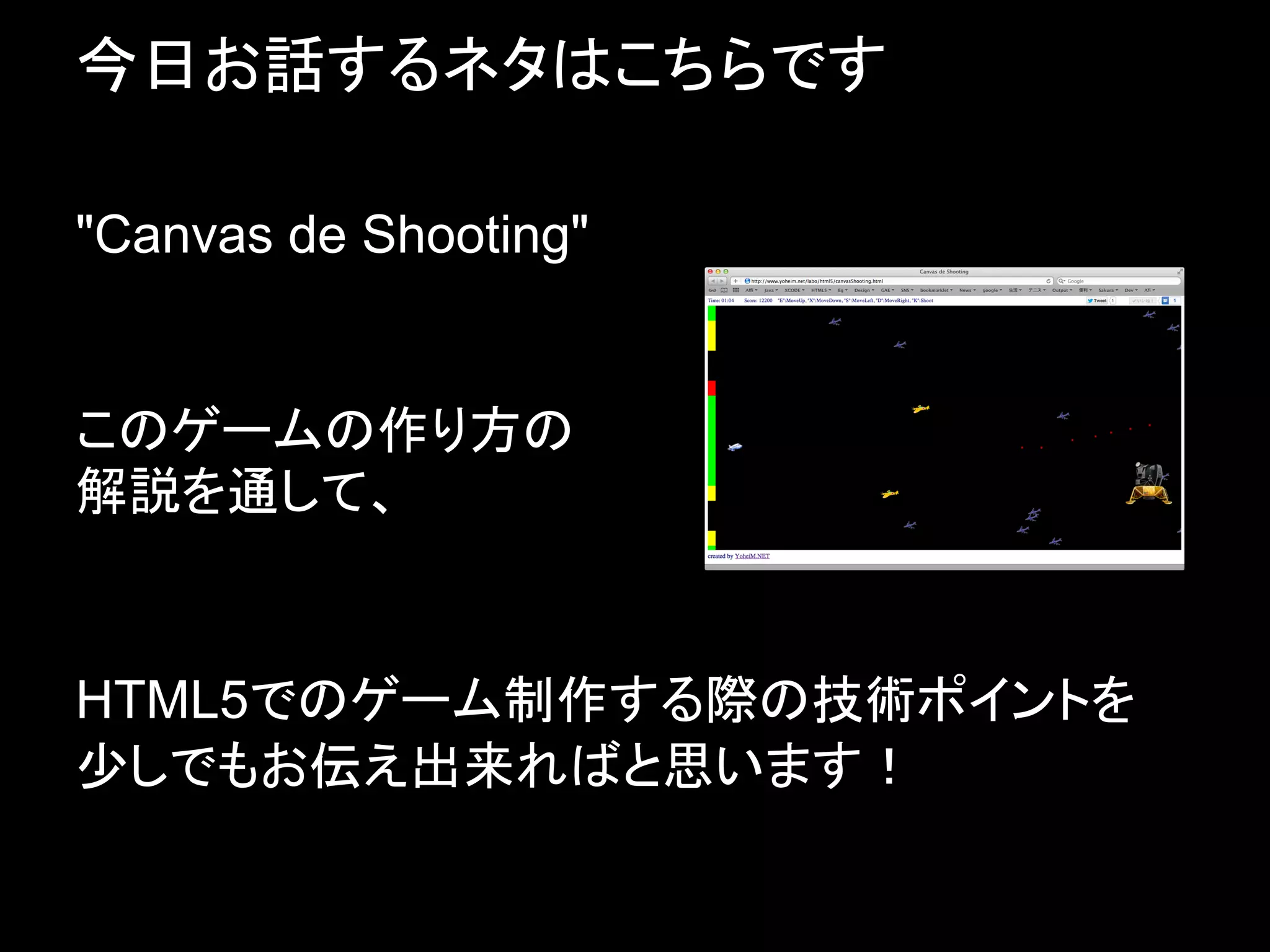 今日お話するネタはこちらです

"Canvas de Shooting"


このゲームの作り方の
解説を通して、


HTML5でのゲーム制作する際の技術ポイントを
少しでもお伝え出来ればと思います！
 