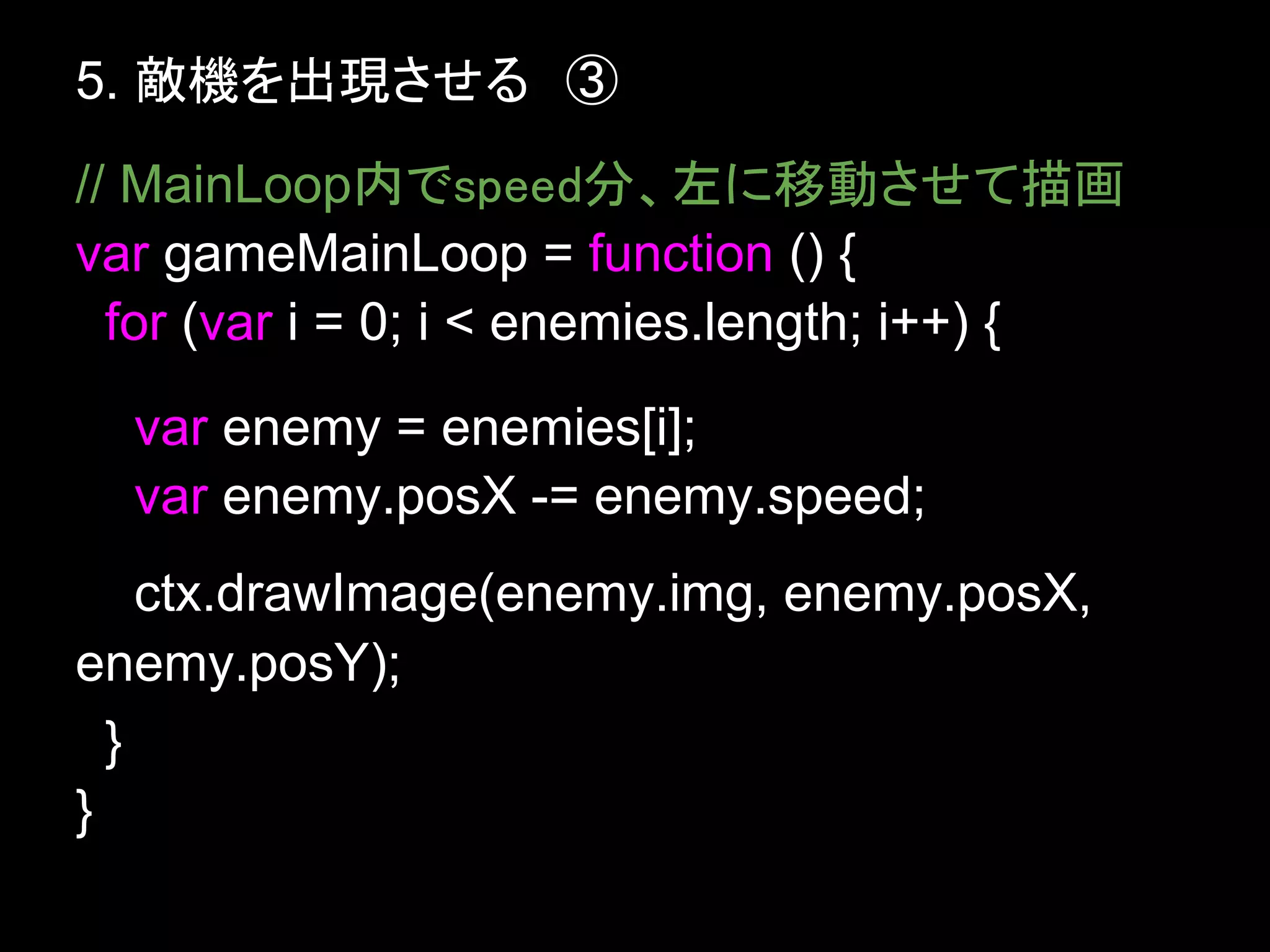 5. 敵機を出現させる　③
// MainLoop内でspeed分、左に移動させて描画
var gameMainLoop = function () {
  for (var i = 0; i < enemies.length; i++) {
  var enemy = enemies[i];
  var enemy.posX -= enemy.speed;
    ctx.drawImage(enemy.img, enemy.posX,
enemy.posY);
  }
}
 