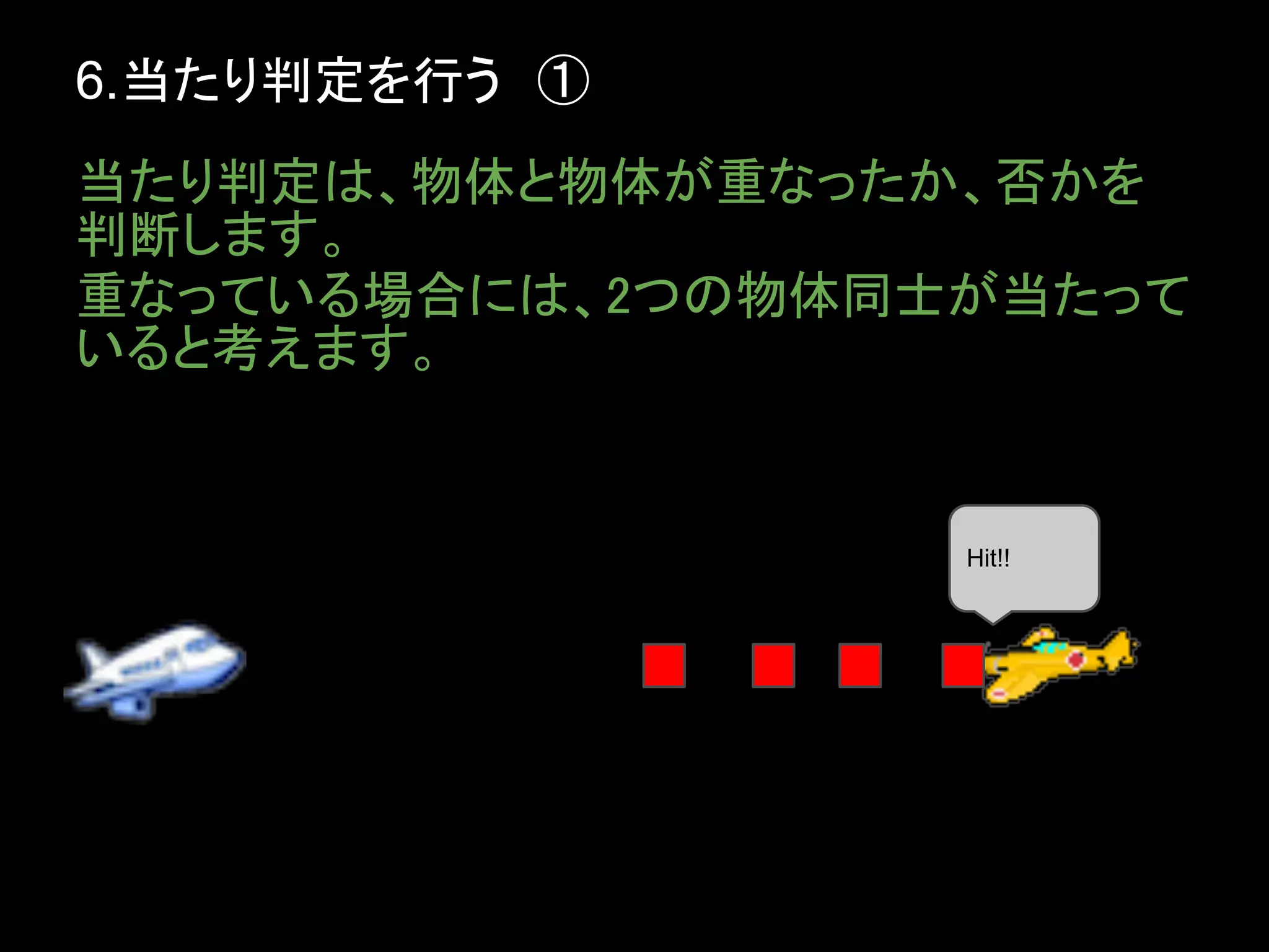6.当たり判定を行う　①
当たり判定は、物体と物体が重なったか、否かを
判断します。
重なっている場合には、2つの物体同士が当たって
いると考えます。


                  Hit!!
 