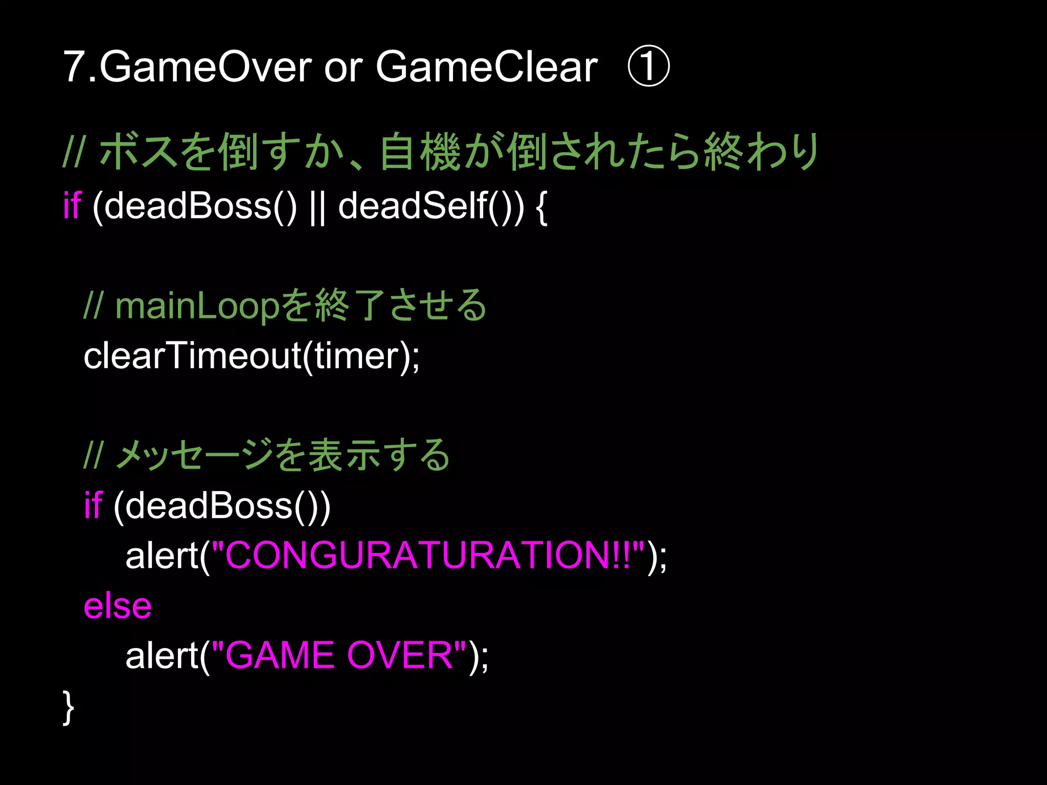 7.GameOver or GameClear　①
// ボスを倒すか、自機が倒されたら終わり
if (deadBoss() || deadSelf()) {

    // mainLoopを終了させる
    clearTimeout(timer);

    // メッセージを表示する
    if (deadBoss())
        alert("CONGURATURATION!!");
    else
        alert("GAME OVER");
}
 