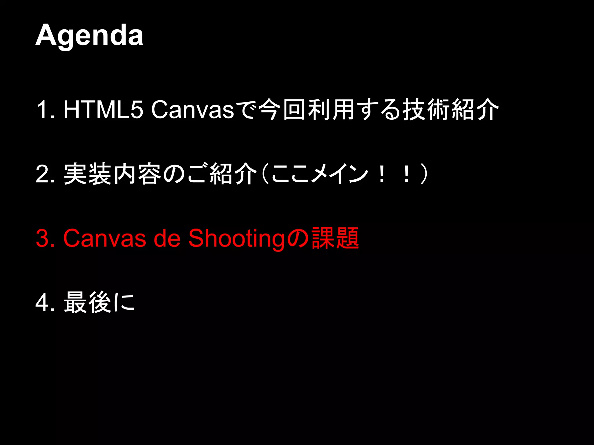 Agenda

1. HTML5 Canvasで今回利用する技術紹介

2. 実装内容のご紹介（ここメイン！！）

3. Canvas de Shootingの課題

4. 最後に
 