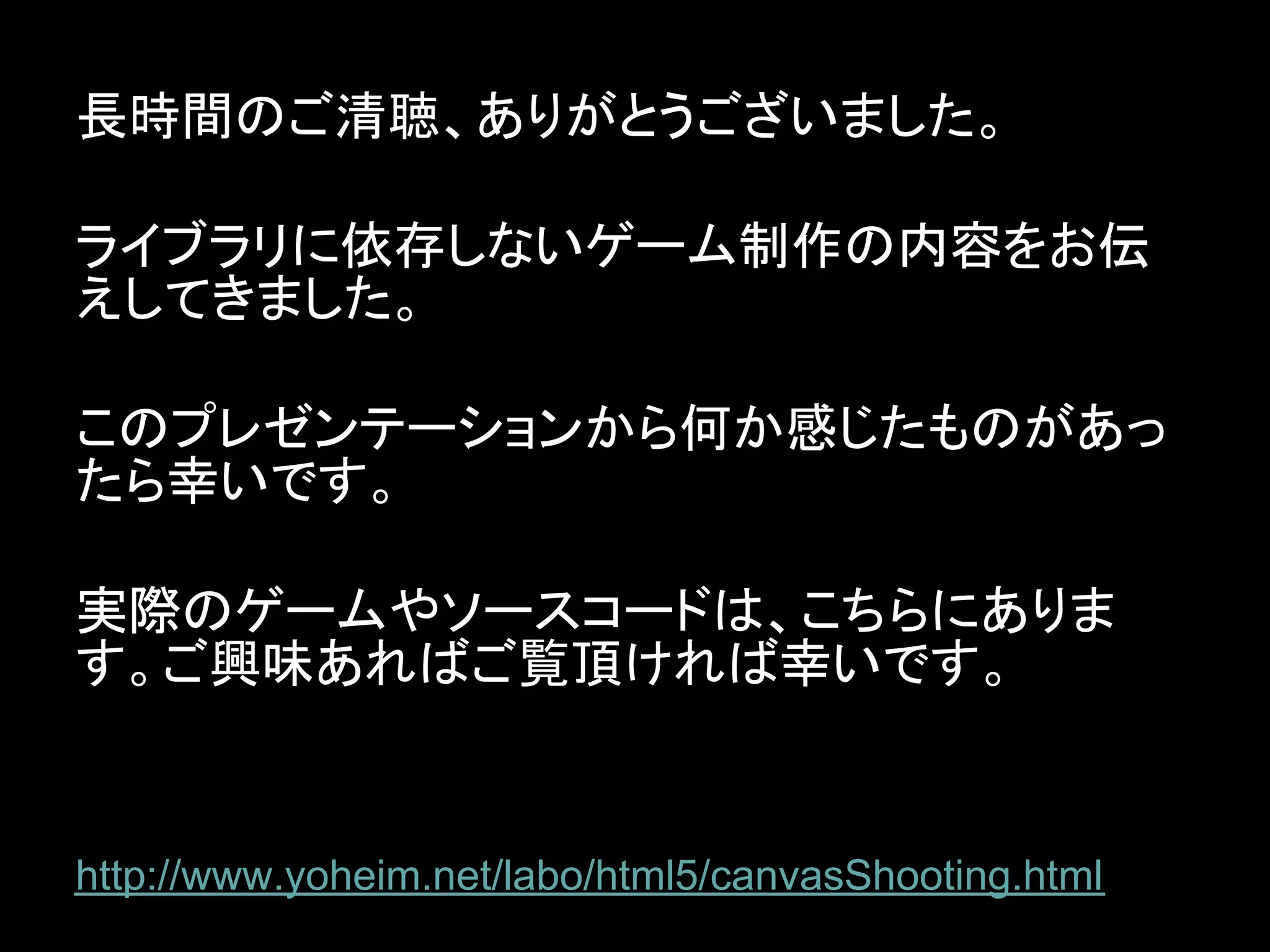 長時間のご清聴、ありがとうございました。

ライブラリに依存しないゲーム制作の内容をお伝
えしてきました。

このプレゼンテーションから何か感じたものがあっ
たら幸いです。

実際のゲームやソースコードは、こちらにありま
す。ご興味あればご覧頂ければ幸いです。


http://www.yoheim.net/labo/html5/canvasShooting.html
 