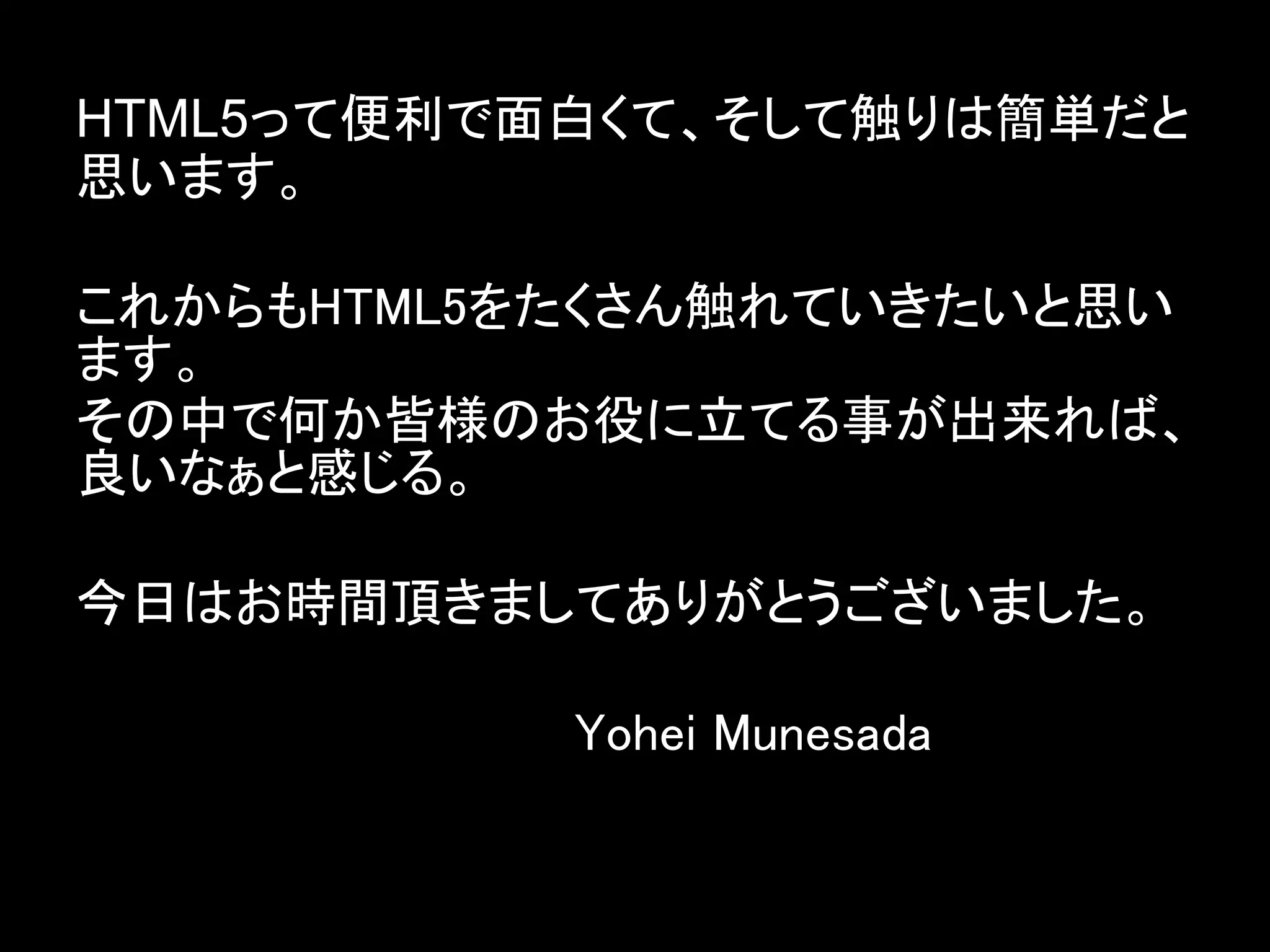 HTML5って便利で面白くて、そして触りは簡単だと
思います。

これからもHTML5をたくさん触れていきたいと思い
ます。
その中で何か皆様のお役に立てる事が出来れば、
良いなぁと感じる。

今日はお時間頂きましてありがとうございました。

　　　　　　　　　　   　Yohei Munesada
 