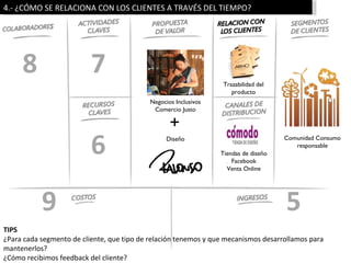 4.- ¿CÓMO SE RELACIONA CON LOS CLIENTES A TRAVÉS DEL TIEMPO?




     8                    7                                       Trazabilidad del
                                                                     producto
                                           Negocios Inclusivos
                                            Comercio Justo

                                                  +
                          6                      Diseño

                                                                 Tiendas de diseño
                                                                     Facebook
                                                                                     Comunidad Consumo
                                                                                        responsable


                                                                   Venta Online




           9                                                                         5
TIPS
¿Para cada segmento de cliente, que tipo de relación tenemos y que mecanismos desarrollamos para
mantenerlos?
¿Cómo recibimos feedback del cliente?
 