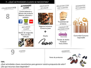 7.- ¿QUÉ ACTIVIDADES CLAVES SE NECESITAN?



                     Comercialización y



     8
                    difusión del producto
                    Relación voluntario -
                           poblador

                                                                      Trazabilidad del
                                                                         producto
                                            Negocios Inclusivos
                                             Comercio Justo

                    Diseño de vanguardia
                       Mano de obra
                                                   +
                                                  Diseño                                 Comunidad Consumo
                         calificada
                                                                                            responsable
                                                                     Tiendas de diseño
                                                                         Facebook
                                                                       Venta Online




           9                                               Venta de productos

TIPS
¿Qué actividades claves necesitamos para generar nuestra propuesta de valor?
¿De que recursos clave dependen?
 