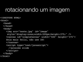 rotacionando um imagem
<!DOCTYPE HTML>
<html>
! <head>
! </head>
! <body>
! ! <img src="teste.jpg" id="image"
      style="display:none;width:500px;height:375;" />
! ! <canvas id="simpleCanvas" width="500" height="375">
    !
    Seja mais feliz, não use IE!
! ! </canvas>
! ! <script type="text/javascript">
       //proximo slide
! ! </script>
! </body>
</html>
 
