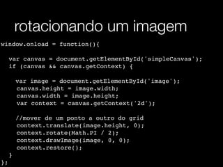 rotacionando um imagem
window.onload = function(){

! var canvas = document.getElementById('simpleCanvas');
! if (canvas && canvas.getContext) {
! !
    var image = document.getElementById('image');
! ! canvas.height = image.width;
! ! canvas.width = image.height;
! ! var context = canvas.getContext('2d');
! !
    //mover de um ponto a outro do grid
! ! context.translate(image.height, 0);
! ! context.rotate(Math.PI / 2);
! ! context.drawImage(image, 0, 0);
! ! context.restore();
! }
};
 