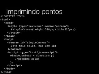 imprimindo pontos
<!DOCTYPE HTML>
<html>
! <head>
! ! <style type="text/css" media="screen">
! ! ! #simpleCanvas{height:520px;width:520px;}
! ! </style>
! </head>
! <body>
! ! <canvas id="simpleCanvas">
! ! ! Seja mais feliz, não use IE!
! ! </canvas>
! ! <script type="text/javascript">
       window.onload = function(){
          //proximo slide
       };
! ! </script>
! </body>
</html>
 