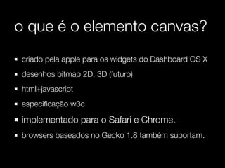 o que é o elemento canvas?
criado pela apple para os widgets do Dashboard OS X
desenhos bitmap 2D, 3D (futuro)
html+javascript
especiﬁcação w3c

implementado para o Safari e Chrome.
browsers baseados no Gecko 1.8 também suportam.
 