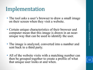 Implementation
• The tool asks a user’s browser to draw a small image
on their screen when they visit a website.
• Certain unique characteristics of their browser and
computer mean that this image is drawn in an near-
unique way that can be used to identify the user.
• The image is analyzed, converted into a number and
sent back to a third party.
• All of the website visits with a matching number can
then be grouped together to create a profile of what
that unique user looks at and when.
12/22/2014CanvasFingerprinting
12
 