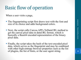 Basic flow of operation
When a user visits a page,
 The fingerprinting script first draws text with the font and
size of its choice and adds background colors.
 Next, the script calls Canvas API's ToDataURL method to
get the canvas pixel data in dataURL format, which is
basically a Base64 encoded representation of the binary
pixel data.
 Finally, the script takes the hash of the text-encoded pixel
data, which serves as the fingerprint and may be combined
with other high-entropy browser properties such as the list
of plugins, the list of fonts, or the user agent string.
12/22/2014CanvasFingerprinting
15
 