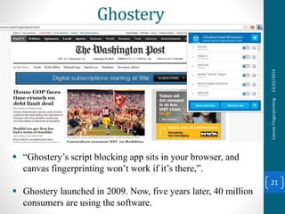 Ghostery
12/22/2014CanvasFingerprinting
21
 “Ghostery’s script blocking app sits in your browser, and
canvas fingerprinting won’t work if it’s there,”.
 Ghostery launched in 2009. Now, five years later, 40 million
consumers are using the software.
 