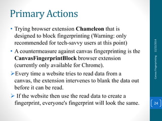 • Trying browser extension Chameleon that is
designed to block fingerprinting (Warning: only
recommended for tech-savvy users at this point)
• A countermeasure against canvas fingerprinting is the
CanvasFingerprintBlock browser extension
(currently only available for Chrome).
Every time a website tries to read data from a
canvas, the extension intervenes to blank the data out
before it can be read.
 If the website then use the read data to create a
fingerprint, everyone's fingerprint will look the same.
12/22/2014CanvasFingerprinting
24
Primary Actions
 