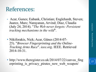 References:
• Acar, Gunes; Eubank, Christian; Englehardt, Steven;
Juarez, Marc; Narayanan, Arvind; Diaz, Claudia
(July 24, 2014). "The Web never forgets: Persistent
tracking mechanisms in the wild".
• Nikiforakis, Nick; Acar, Günes (2014-07-
25). "Browser Fingerprinting and the Online-
Tracking Arms Race". ieee.org. IEEE. Retrieved
2014-10-31.
• http://www.theregister.co.uk/2014/07/22/canvas_fing
erprinting_is_privacy_pirates_new_web_weapon/
12/22/2014CanvasFingerprinting
27
 