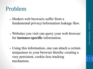 Problem
 Modern web browsers suffer from a
fundamental privacy/information leakage flaw.
 Websites you visit can query your web browser
for instance-specific information.
 Using this information, one can attach a certain
uniqueness to your browser thereby creating a
very persistent, cookie-less tracking
mechanism.
12/22/2014CanvasFingerprinting
7
 