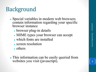 Background
 Special variables in modern web browsers
contain information regarding your specific
browser instance
 browser plug-in details
 MIME types your browser can accept
 which fonts are installed
 screen resolution
 others
 This information can be easily queried from
websites you visit (javascript).
12/22/2014CanvasFingerprinting
9
 