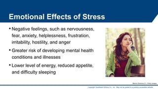 Copyright Goodheart-Willcox Co., Inc. May not be posted to a publicly accessible website.
Emotional Effects of Stress
• Negative feelings, such as nervousness,
fear, anxiety, helplessness, frustration,
irritability, hostility, and anger
• Greater risk of developing mental health
conditions and illnesses
• Lower level of energy, reduced appetite,
and difficulty sleeping
Martin Dimitrov/E+/Getty Images
14
 