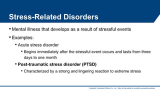 Copyright Goodheart-Willcox Co., Inc. May not be posted to a publicly accessible website.
Stress-Related Disorders
• Mental illness that develops as a result of stressful events
• Examples:
• Acute stress disorder
• Begins immediately after the stressful event occurs and lasts from three
days to one month
• Post-traumatic stress disorder (PTSD)
• Characterized by a strong and lingering reaction to extreme stress
15
 