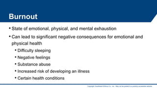 Copyright Goodheart-Willcox Co., Inc. May not be posted to a publicly accessible website.
Burnout
• State of emotional, physical, and mental exhaustion
• Can lead to significant negative consequences for emotional and
physical health
• Difficulty sleeping
• Negative feelings
• Substance abuse
• Increased risk of developing an illness
• Certain health conditions 16
 