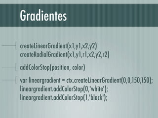 Gradientes

createLinearGradient(x1,y1,x2,y2)
createRadialGradient(x1,y1,r1,x2,y2,r2)
addColorStop(position, color)
var lineargradient = ctx.createLinearGradient(0,0,150,150);
lineargradient.addColorStop(0,'white');  
lineargradient.addColorStop(1,'black'); 
 