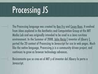 Processing JS
The Processing language was created by Ben Fry and Casey Reas. It evolved
from ideas explored in the Aesthetics and Computation Group at the MIT
Media Lab and was originally intended to be used in a Java run-time
environment. In the Summer of 2008, John Resig ( inventor of jQuery ),
ported the 2D context of Processing to Javascript for use in web pages. Much
like the native language, Processing.js is a community driven project, and
continues to grow as browser technology advances.

Basicamente que se crea en el MIT y el inventor del JQuery lo porta a
Javascript.
 